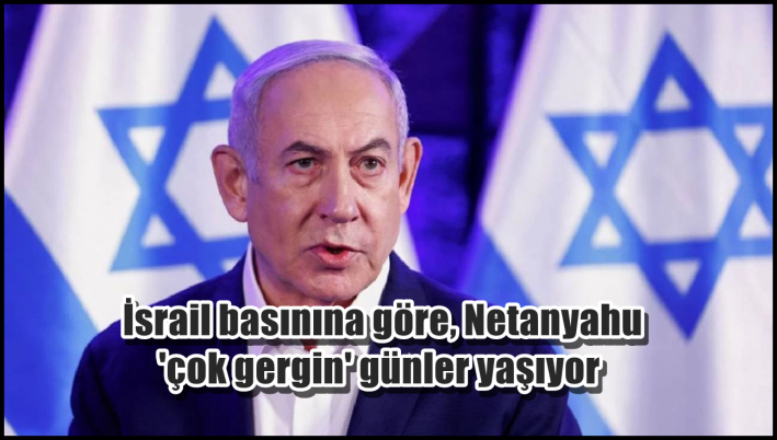 İsrail basınına göre, Netanyahu ’çok gergin’ günler yaşıyor