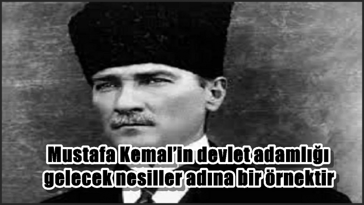 Mustafa Kemal’in devlet adamlığı gelecek nesiller adına bir örnektir