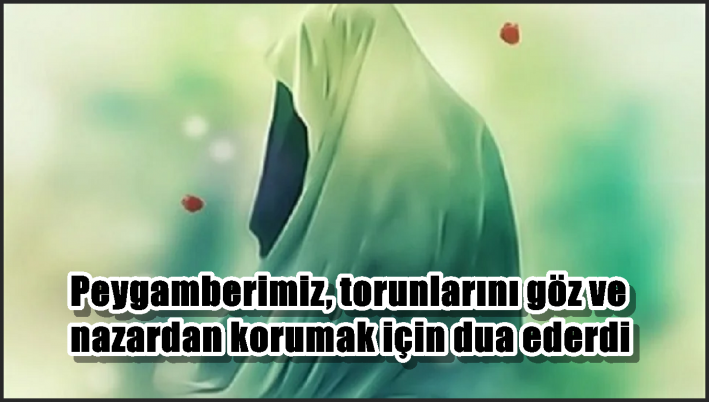 Peygamberimiz, torunlarını göz ve nazardan korumak için dua ederdi