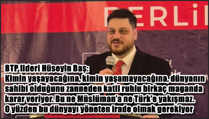 BTP lideri Hüseyin Baş: Kimin yaşayacağına, kimin yaşamayacağına, dünyanın sahibi olduğunu zanneden katil ruhlu birkaç maganda karar veriyor. Bu ne Müslüman’a ne Türk’e yakışmaz. O yüzden bu dünyayı yöneten irade olmak gerekiyor