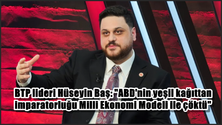 BTP lideri Hüseyin Baş: ”ABD’nin yeşil kağıttan imparatorluğu Milli Ekonomi Modeli ile çöktü”