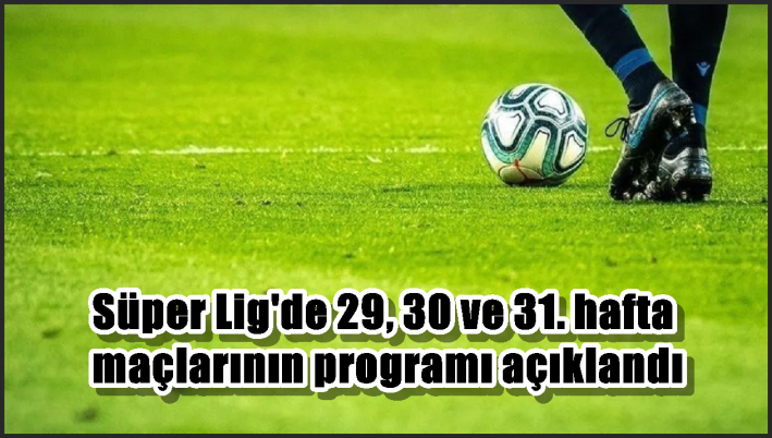 Süper Lig’de 29, 30 ve 31. hafta maçlarının programı açıklandı