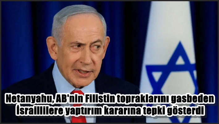 Netanyahu, AB’nin Filistin topraklarını gasbeden İsraillilere yaptırım kararına tepki gösterdi