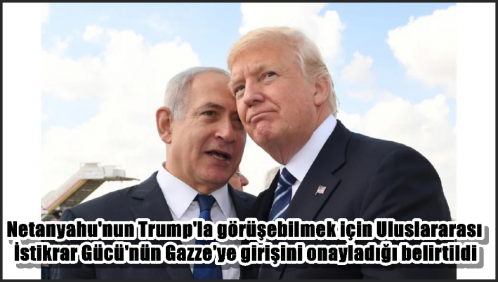 Netanyahu’nun Trump’la görüşebilmek için Uluslararası İstikrar Gücü’nün Gazze’ye girişini onayladığı belirtildi
